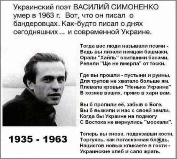 Украинский поэт ВАСИЛИЙ СИМОНЕНКО (1935 - 1963)
Вот, что он писал о бандеровцах. Как-будто писал о днях сегодняшних... и современной Украине.
https://vk.com/photo-57971047_457240425
—
Тогда вас люди называли псами -
Ведь вы лизали немцам башмаки.
Орали "Хайль” осипшими басами.
Ревели ”Ще не вмерла” от тоски.
˜
Где вы прошли - пустыни и руины.
Для трупов не хватало больше ям.
Плевала кровью “Ненька Украина”
В хозяев ваших, прямо в хари вам.
˜
Вы б пропили её, забыв о Боге.
Вы б выжили и нас с своей земли.
Когда бы Украине на подмогу
С Востока не вернулись "москали”.
˜
Теперь вы снова, подвязавши кости.
Торгуясь, как потасканная бл@дь.
Нацистов новых кликаете в гости -
Украинские хлеб и сало жрать.
—
https://t.me/annashafran/5791